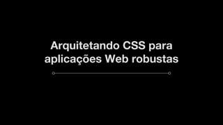 Arquitetando CSS para
aplicações Web robustas
 
