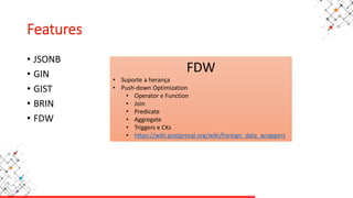Features
• JSONB
• GIN
• GIST
• BRIN
• FDW
FDW
• Suporte a herança
• Push-down Optimization
• Operator e Function
• Join
• Predicate
• Aggregate
• Triggers e CKs
• https://wiki.postgresql.org/wiki/Foreign_data_wrappers
 