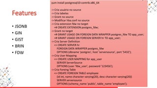 Features
• JSONB
• GIN
• GIST
• BRIN
• FDW
yum install postgresql10-contrib.x86_64
-> Cria usuário no source
-> Cria tabelas
-> Grant no source
-> Modificar hba.conf no source
-> Cria extension fdw no target
=# CREATE EXTENSION postgres_fdw;
-> Grant no target
=# GRANT USAGE ON FOREIGN DATA WRAPPER postgres_fdw TO app_user;
=# GRANT USAGE ON FOREIGN SERVER hr TO app_user;
-> Cria Server Definition
=> CREATE SERVER hr
FOREIGN DATA WRAPPER postgres_fdw
OPTIONS (dbname 'postgres', host 'serversource', port '5432');
-> Cria User Mapping
=> CREATE USER MAPPING for app_user
SERVER ServerSource
OPTIONS (user 'fdw_user', password '123456');
-> Cria Foreing Table
=> CREATE FOREIGN TABLE employee
(id int, name character varying(20), desc character varying(20))
SERVER serversource
OPTIONS (schema_name 'public', table_name 'employee');
 