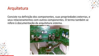 Arquitetura
Consiste na definição dos componentes, suas propriedades externas, e
seus relacionamentos com outros componentes. O termo também se
refere à documentação da arquitetura sistema.
 