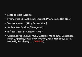 ●
Metodologia (Scrum )
●
Frameworks ( Bootstrap, Laravel, PhoneGap, XXXXX... )
●
Versionamento ( Git / Subversion )
●
Ambiente ( Docker / Vangrant )
●
Infraestrutura ( Amazon AWS )
●
Open Source ( Linux, MySQL, Redis, MongoDB, Cassandra,
Neo4j, Apache, Ngix, PHP, Python, Java, Hadoop, Spark,
NodeJS, Raspberry…...OMG!!!! )
 