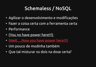 Schemaless / NoSQL
●
Agilizar o desenvolvimento e modificações
●
Fazer a coisa certa com a ferramenta certa
●
Performance
●
(You no have power here!!!)
●
(Well….Now you have power here!!!)
●
Um pouco de modinha também
●
Que tal misturar os dois na dose certa?
 