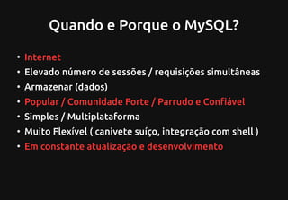Quando e Porque o MySQL?
●
Internet
●
Elevado número de sessões / requisições simultâneas
●
Armazenar (dados)
●
Popular / Comunidade Forte / Parrudo e Confiável
●
Simples / Multiplataforma
●
Muito Flexível ( canivete suíço, integração com shell )
●
Em constante atualização e desenvolvimento
 