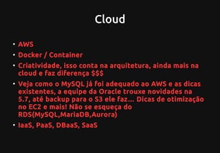 Cloud
●
AWS
●
Docker / Container
●
Criatividade, isso conta na arquitetura, ainda mais na
cloud e faz diferença $$$
●
Veja como o MySQL já foi adequado ao AWS e as dicas
existentes, a equipe da Oracle trouxe novidades na
5.7, até backup para o S3 ele faz… Dicas de otimização
no EC2 e mais! Não se esqueça do
RDS(MySQL,MariaDB,Aurora)
●
IaaS, PaaS, DBaaS, SaaS
 