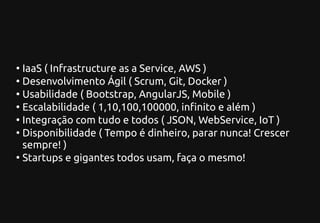 ●
IaaS ( Infrastructure as a Service, AWS )
●
Desenvolvimento Ágil ( Scrum, Git, Docker )
●
Usabilidade ( Bootstrap, AngularJS, Mobile )
●
Escalabilidade ( 1,10,100,100000, infinito e além )
●
Integração com tudo e todos ( JSON, WebService, IoT )
●
Disponibilidade ( Tempo é dinheiro, parar nunca! Crescer
sempre! )
●
Startups e gigantes todos usam, faça o mesmo!
 