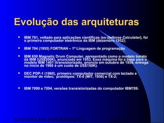 15/07/13SISTEMA DE INFORMAÇÃO
10
Evolução das arquiteturasEvolução das arquiteturas
 IBM 701, voltado para aplicações científicas (ex-Defense Calculator), foi
o primeiro computador eletrônico da IBM (dezembro 1952);
 IBM 704 (1955) FORTRAN – 1ª Linguagem de programação
 IBM 650 Magnetic Drum Computer, apresentado como o modelo barato
da IBM (US$200K), anunciado em 1953. Essa máquina foi a base para o
modelo IBM 1401 (transistorizado, anúncio em outubro de 1959, entrega
no início de 1960 a um custo de US$150K).
 DEC PDP-1 (1960), primeiro computador comercial com teclado e
monitor de vídeo, protótipos: TX-0 (MIT, 1956) e TX-2;
 IBM 7090 e 7094, versões transistorizadas do computador IBM709.
 