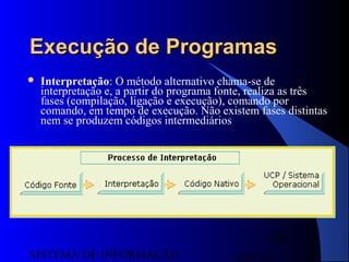 15/07/13SISTEMA DE INFORMAÇÃO
100
Execução de ProgramasExecução de Programas
 Interpretação: O método alternativo chama-se de
interpretação e, a partir do programa fonte, realiza as três
fases (compilação, ligação e execução), comando por
comando, em tempo de execução. Não existem fases distintas
nem se produzem códigos intermediários
 