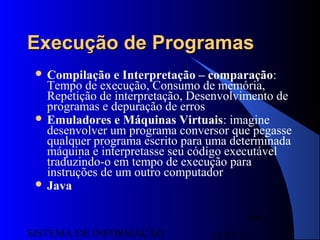 15/07/13SISTEMA DE INFORMAÇÃO
101
Execução de ProgramasExecução de Programas
 Compilação e Interpretação – comparação:
Tempo de execução, Consumo de memória,
Repetição de interpretação, Desenvolvimento de
programas e depuração de erros
 Emuladores e Máquinas Virtuais: imagine
desenvolver um programa conversor que pegasse
qualquer programa escrito para uma determinada
máquina e interpretasse seu código executável
traduzindo-o em tempo de execução para
instruções de um outro computador
 Java
 