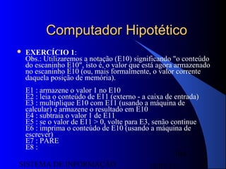 15/07/13SISTEMA DE INFORMAÇÃO
104
Computador HipotéticoComputador Hipotético
 EXERCÍCIO 1:
Obs.: Utilizaremos a notação (E10) significando "o conteúdo
do escaninho E10", isto é, o valor que está agora armazenado
no escaninho E10 (ou, mais formalmente, o valor corrente
daquela posição de memória).
E1 : armazene o valor 1 no E10
E2 : leia o conteúdo de E11 (externo - a caixa de entrada)
E3 : multiplique E10 com E11 (usando a máquina de
calcular) e armazene o resultado em E10
E4 : subtraia o valor 1 de E11
E5 : se o valor de E11 > 0, volte para E3, senão continue
E6 : imprima o conteúdo de E10 (usando a máquina de
escrever)
E7 : PARE
E8 :
 