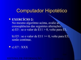 15/07/13SISTEMA DE INFORMAÇÃO
105
Computador HipotéticoComputador Hipotético
 EXERCÍCIO 2:
No mesmo algoritmo acima, avalie as
conseqüências das seguintes alterações:
a) E5 : se o valor de E11 > 0, volte para E3,
b) E5 : se o valor de E11 >= 0, volte para E3;
senão continue.
 c) E7 : XXX
 