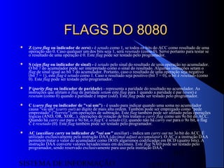 15/07/13SISTEMA DE INFORMAÇÃO
107
FLAGS DO 8080FLAGS DO 8080
 Z (zero flag ou indicador de zero) - é setado como 1, se todos os bits do ACC como resultado de uma
operação são 0. Caso qualquer um dos bits seja 1, será resetado (como 0). Serve portanto para testar se
o resultado de uma operação é 0. Este flag pode ser testado pelo programador.
 S (sign flag ou indicador de sinal) - é setado pelo sinal do resultado de uma operação no acumulador.
O bit 7 do acumulador pode ser interpretado como o sinal do resultado. Algumas instruções setam o
flag de sinal igual ao bit 7 do acumulador. Portanto, caso o resultado de uma operação seja negativo
(bit 7 = 1), este flag é setado como 1. Caso o resultado seja positivo (bit 7 = 0), o bit é resetado (como
0). Este flag pode ser testado pelo programador.
 P (parity flag ou indicador de paridade) - representa a paridade do resultado no acumulador. As
instruções que afetam o flag de paridade setam este flag para 1 quando a paridade é par (even) e
resetam (como 0) quando a paridade é ímpar (odd). Este flag pode ser testado pelo programador.
 C (carry flag ou indicador de "vai um") - é usado para indicar quando uma soma no acumulador
causa "vai um" (carry out) ao dígito de mais alta ordem. Também pode ser empregado como "pede
emprestado" ("borrow") em operações de subtração. Este flag também pode ser afetado pelas operações
lógicas (AND, OR, XOR,..). operações de rotação de bits tratam o carry flag como um 9o bit do ACC.
Quando há carry out para o 9o bit, o flag C é setado (1); quando não há carry out para o 9o bit, o flag
C é resetado (0). Este flag também pode ser testado pelo programador.
 AC (auxiliary carry ou indicador de "vai um" auxiliar) - indica um carry out no 3o bit do ACC. É
utilizado exclusivamente pela instrução DAA (decimal adjust accumulator). O AC e a instrução DAA
permitem tratar o valor do acumulador como DOIS algarismos codificados em BCD (quatro bits). A
instrução DAA converte valores hexadecimais em decimais. Este flag NÃO pode ser testado pelo
programador, sendo reservado exclusivamente para uso pela instrução DAA.
 
