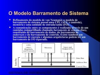 15/07/13SISTEMA DE INFORMAÇÃO
110
O Modelo Barramento de Sistema
 Refinamento do modelo de von Neumann, o modelo de
barramento de sistema possui uma CPU (ALU e controle),
memória e uma unidade de entrada/saída (I/O).
 A comunicação entre os componentes é realizada através de um
caminho compartilhado chamado barramento de sistema (bus),
constituído do barramento de dados, do barramento de
endereços e do barramento de controle. Existe também um
barramento de energia e algumas arquiteturas podem ter um
barramento de I/O separado.
 