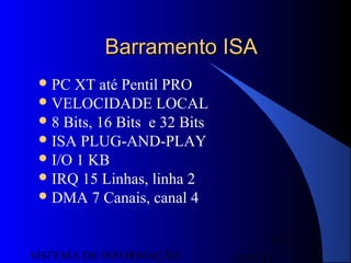 15/07/13SISTEMA DE INFORMAÇÃO
111
Barramento ISABarramento ISA
PC XT até Pentil PRO
VELOCIDADE LOCAL
8 Bits, 16 Bits e 32 Bits
ISA PLUG-AND-PLAY
I/O 1 KB
IRQ 15 Linhas, linha 2
DMA 7 Canais, canal 4
 