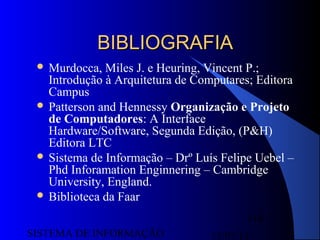 15/07/13SISTEMA DE INFORMAÇÃO
114
 Murdocca, Miles J. e Heuring, Vincent P.;
Introdução à Arquitetura de Computares; Editora
Campus
 Patterson and Hennessy Organização e Projeto
de Computadores: A Interface
Hardware/Software, Segunda Edição, (P&H)
Editora LTC
 Sistema de Informação – Drº Luís Felipe Uebel –
Phd Inforamation Enginnering – Cambridge
University, England.
 Biblioteca da Faar
BIBLIOGRAFIABIBLIOGRAFIA
 
