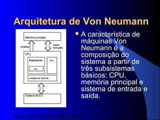 15/07/13SISTEMA DE INFORMAÇÃO
12
Arquitetura de Von NeumannArquitetura de Von Neumann
A característica de
máquinas Von
Neumann é a
composição do
sistema a partir de
três subsistemas
básicos: CPU,
memória principal e
sistema de entrada e
saída.
 