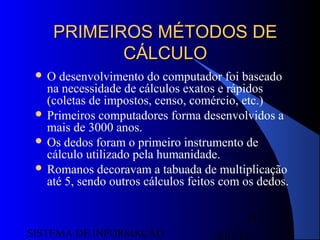 15/07/13SISTEMA DE INFORMAÇÃO
15
PRIMEIROS MÉTODOS DEPRIMEIROS MÉTODOS DE
CÁLCULOCÁLCULO
 O desenvolvimento do computador foi baseado
na necessidade de cálculos exatos e rápidos
(coletas de impostos, censo, comércio, etc.)
 Primeiros computadores forma desenvolvidos a
mais de 3000 anos.
 Os dedos foram o primeiro instrumento de
cálculo utilizado pela humanidade.
 Romanos decoravam a tabuada de multiplicação
até 5, sendo outros cálculos feitos com os dedos.
 