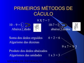 15/07/13SISTEMA DE INFORMAÇÃO
16
PRIMEIROS MÉTODOS DEPRIMEIROS MÉTODOS DE
CÁCULOCÁCULO
9 X 7 = ?
10 – 9 = 1 10-7 = 3
Abaixa 1 dedo abaixa 3 dedos
Soma dos dedos erguidos 4 + 2 = 6
Algarismo das dezenas
9 x 7 = 6 3
Produto dos dedos abaixados
Algarismos das unidades 1 x 3 = 3
 
