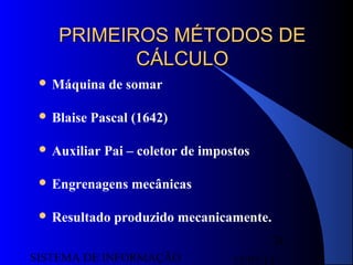 15/07/13SISTEMA DE INFORMAÇÃO
24
PRIMEIROS MÉTODOS DEPRIMEIROS MÉTODOS DE
CÁLCULOCÁLCULO
 Máquina de somar
 Blaise Pascal (1642)
 Auxiliar Pai – coletor de impostos
 Engrenagens mecânicas
 Resultado produzido mecanicamente.
 
