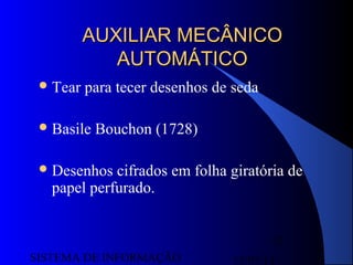 15/07/13SISTEMA DE INFORMAÇÃO
25
AUXILIAR MECÂNICOAUXILIAR MECÂNICO
AUTOMÁTICOAUTOMÁTICO
Tear para tecer desenhos de seda
Basile Bouchon (1728)
Desenhos cifrados em folha giratória de
papel perfurado.
 