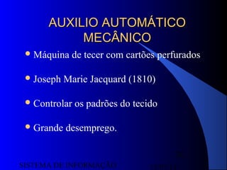 15/07/13SISTEMA DE INFORMAÇÃO
26
AUXILIO AUTOMÁTICOAUXILIO AUTOMÁTICO
MECÂNICOMECÂNICO
Máquina de tecer com cartões perfurados
Joseph Marie Jacquard (1810)
Controlar os padrões do tecido
Grande desemprego.
 