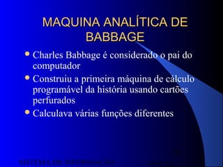 15/07/13SISTEMA DE INFORMAÇÃO
29
MAQUINA ANALÍTICA DEMAQUINA ANALÍTICA DE
BABBAGEBABBAGE
Charles Babbage é considerado o pai do
computador
Construiu a primeira máquina de cálculo
programável da história usando cartões
perfurados
Calculava várias funções diferentes
 