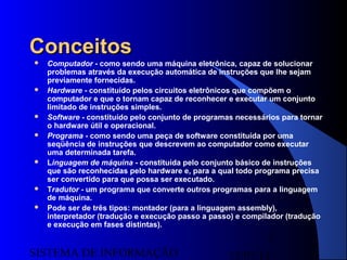 15/07/13SISTEMA DE INFORMAÇÃO
3
ConceitosConceitos
 Computador - como sendo uma máquina eletrônica, capaz de solucionar
problemas através da execução automática de instruções que lhe sejam
previamente fornecidas.
 Hardware - constituído pelos circuitos eletrônicos que compõem o
computador e que o tornam capaz de reconhecer e executar um conjunto
limitado de instruções simples.
 Software - constituído pelo conjunto de programas necessários para tornar
o hardware útil e operacional.
 Programa - como sendo uma peça de software constituída por uma
seqüência de instruções que descrevem ao computador como executar
uma determinada tarefa.
 Linguagem de máquina - constituída pelo conjunto básico de instruções
que são reconhecidas pelo hardware e, para a qual todo programa precisa
ser convertido para que possa ser executado.
 Tradutor - um programa que converte outros programas para a linguagem
de máquina.
 Pode ser de três tipos: montador (para a linguagem assembly),
interpretador (tradução e execução passo a passo) e compilador (tradução
e execução em fases distintas).
 