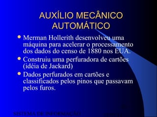 15/07/13SISTEMA DE INFORMAÇÃO
30
AUXÍLIO MECÂNICOAUXÍLIO MECÂNICO
AUTOMÁTICOAUTOMÁTICO
Merman Hollerith desenvolveu uma
máquina para acelerar o processamento
dos dados do censo de 1880 nos EUA.
Construiu uma perfuradora de cartões
(idéia de Jackard)
Dados perfurados em cartões e
classificados pelos pinos que passavam
pelos furos.
 