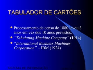 15/07/13SISTEMA DE INFORMAÇÃO
31
TABULADOR DE CARTÕESTABULADOR DE CARTÕES
Processamento de censo de 1880 levou 3
anos em vez dos 10 anos previstos.
“Tabulating Machine Company” (1914)
“International Business Machines
Corporation” – IBM (1924)
 