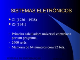 15/07/13SISTEMA DE INFORMAÇÃO
32
SISTEMAS ELETRÔNICOSSISTEMAS ELETRÔNICOS
Z1 (1936 – 1938)
Z3 (1941)
- Primeira calculadora universal controlada
por um programa.
- 2600 relés
- Memória de 64 números com 22 bits.
 