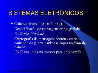 15/07/13SISTEMA DE INFORMAÇÃO
33
SISTEMAS ELETRÔNICOSSISTEMAS ELETRÔNICOS
 Colossus Mark I (Alan Turing)
- Decodificação de mensagens criptografadas
- ENIGMA Machine
- Criptografia de mensagens secretas entre o
comando de guerra nazista e tropas no front de
batalha.
- ENIGMA utilizava rotores para criptografia.
 