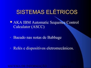 15/07/13SISTEMA DE INFORMAÇÃO
36
SISTEMAS ELÉTRICOSSISTEMAS ELÉTRICOS
AKA IBM Automatic Sequence Control
Calculator (ASCC)
- Baeado nas notas de Babbage
- Relés e dispositivos eletromecânicos.
 