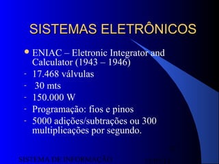 15/07/13SISTEMA DE INFORMAÇÃO
37
SISTEMAS ELETRÔNICOSSISTEMAS ELETRÔNICOS
ENIAC – Eletronic Integrator and
Calculator (1943 – 1946)
- 17.468 válvulas
- 30 mts
- 150.000 W
- Programação: fios e pinos
- 5000 adições/subtrações ou 300
multiplicações por segundo.
 