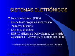 15/07/13SISTEMA DE INFORMAÇÃO
39
SISTEMAS ELETRÔNICOSSISTEMAS ELETRÔNICOS
 John von Neuman (1945)
- Cocneito de programa armazenado
- Números binários
- Lógica de circuitos
- EDSAC (Eletronic Delay Storage Automatic
Calculator ) – University of Cambridge (1948)
- Primeira máquina baseada no conceito de Von Neuman.
 