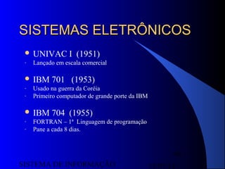 15/07/13SISTEMA DE INFORMAÇÃO
40
SISTEMAS ELETRÔNICOSSISTEMAS ELETRÔNICOS
 UNIVAC I (1951)
- Lançado em escala comercial
 IBM 701 (1953)
- Usado na guerra da Coréia
- Primeiro computador de grande porte da IBM
 IBM 704 (1955)
- FORTRAN – 1ª Linguagem de programação
- Pane a cada 8 dias.
 