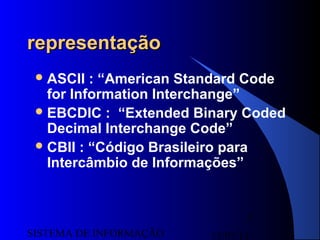15/07/13SISTEMA DE INFORMAÇÃO
5
representaçãorepresentação
ASCII : “American Standard Code
for Information Interchange”
EBCDIC : “Extended Binary Coded
Decimal Interchange Code”
CBII : “Código Brasileiro para
Intercâmbio de Informações”
 