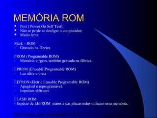15/07/13SISTEMA DE INFORMAÇÃO
58
MEMÓRIA ROMMEMÓRIA ROM
 Post ( Power On Self Test);
 Não se perde ao desligar o computador;
 Muito lenta;
Mark – ROM
- Gravado na fábrica
PROM (Programable ROM)
- Memória virgem, também gravada na fábrica.
EPROM (Erasable Programable ROM)
- Luz ultra violeta
EEPRON (Eletric Erasable Programable ROM)
- Apagável e reprogramável.
- Impulsos elétricos
FLASH ROM
- Espécie de EEPROM maioria das placas mães utilizam essa memória.
 