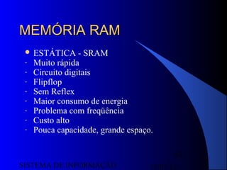 15/07/13SISTEMA DE INFORMAÇÃO
63
MEMÓRIA RAMMEMÓRIA RAM
 ESTÁTICA - SRAM
- Muito rápida
- Circuito digitais
- Flipflop
- Sem Reflex
- Maior consumo de energia
- Problema com freqüência
- Custo alto
- Pouca capacidade, grande espaço.
 