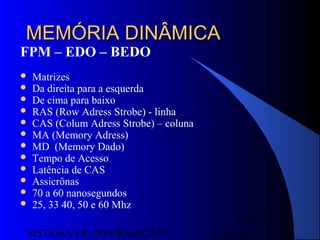 15/07/13SISTEMA DE INFORMAÇÃO
64
MEMÓRIA DINÂMICAMEMÓRIA DINÂMICA
FPM – EDO – BEDO
 Matrizes
 Da direita para a esquerda
 De cima para baixo
 RAS (Row Adress Strobe) - linha
 CAS (Colum Adress Strobe) – coluna
 MA (Memory Adress)
 MD (Memory Dado)
 Tempo de Acesso
 Latência de CAS
 Assicrônas
 70 a 60 nanosegundos
 25, 33 40, 50 e 60 Mhz
 