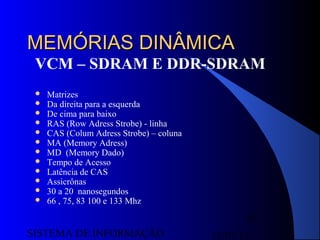 15/07/13SISTEMA DE INFORMAÇÃO
65
MEMÓRIAS DINÂMICAMEMÓRIAS DINÂMICA
VCM – SDRAM E DDR-SDRAM
 Matrizes
 Da direita para a esquerda
 De cima para baixo
 RAS (Row Adress Strobe) - linha
 CAS (Colum Adress Strobe) – coluna
 MA (Memory Adress)
 MD (Memory Dado)
 Tempo de Acesso
 Latência de CAS
 Assicrônas
 30 a 20 nanosegundos
 66 , 75, 83 100 e 133 Mhz
 