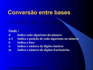 15/07/13SISTEMA DE INFORMAÇÃO
7
Conversão entre basesConversão entre bases
( )bmnn dddddN −−−= .............. 0121
Onde :
d Indica cada algarismo do número
n-1 Indica a posição de cada algarismo no número
b Indica a base
n Indica o número de dígitos inteiros
m Indica o número de dígitos fracionários
 
