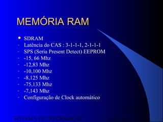 15/07/13SISTEMA DE INFORMAÇÃO
71
MEMÓRIA RAMMEMÓRIA RAM
 SDRAM
- Latência do CAS : 3-1-1-1, 2-1-1-1
- SPS (Seria Present Detect) EEPROM
- -15, 66 Mhz
- -12,83 Mhz
- -10,100 Mhz
- -8,125 Mhz
- -75,133 Mhz
- -7,143 Mhz
- Configuração de Clock automático
 