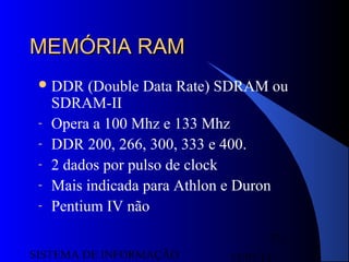 15/07/13SISTEMA DE INFORMAÇÃO
73
MEMÓRIA RAMMEMÓRIA RAM
DDR (Double Data Rate) SDRAM ou
SDRAM-II
- Opera a 100 Mhz e 133 Mhz
- DDR 200, 266, 300, 333 e 400.
- 2 dados por pulso de clock
- Mais indicada para Athlon e Duron
- Pentium IV não
 