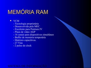 15/07/13SISTEMA DE INFORMAÇÃO
75
MEMÓRIA RAMMEMÓRIA RAM
 VCM
- Tecnologia proprietária
- Desenvolvida pela MEC
- Excelente para Pentium IV
- Placa de vídeo AGP
- 16 canais para dispositivos simultâneo
- Buffer de memória temporária
- Matrizes capacitivas.
- 27 Vias
- 2 pulso de clock
 