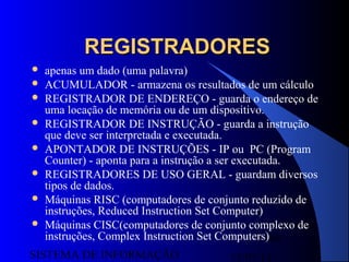 15/07/13SISTEMA DE INFORMAÇÃO
80
REGISTRADORESREGISTRADORES
 apenas um dado (uma palavra)
 ACUMULADOR - armazena os resultados de um cálculo
 REGISTRADOR DE ENDEREÇO - guarda o endereço de
uma locação de memória ou de um dispositivo.
 REGISTRADOR DE INSTRUÇÃO - guarda a instrução
que deve ser interpretada e executada.
 APONTADOR DE INSTRUÇÕES - IP ou PC (Program
Counter) - aponta para a instrução a ser executada.
 REGISTRADORES DE USO GERAL - guardam diversos
tipos de dados.
 Máquinas RISC (computadores de conjunto reduzido de
instruções, Reduced Instruction Set Computer)
 Máquinas CISC(computadores de conjunto complexo de
instruções, Complex Instruction Set Computers)
 