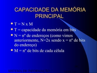 15/07/13SISTEMA DE INFORMAÇÃO
86
CAPACIDADE DA MEMÓRIACAPACIDADE DA MEMÓRIA
PRINCIPALPRINCIPAL
T = N x M
T = capacidade da memória em bits
N = nº de endereços (como vimos
anteriormente, N=2x sendo x = nº de bits
do endereço)
M = nº de bits de cada célula
 