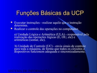 15/07/13SISTEMA DE INFORMAÇÃO
87
Funções Básicas da UCPFunções Básicas da UCP
 Executar instruções - realizar aquilo que a instrução
determina.
 Realizar o controle das operações no computador.
a) Unidade Lógica e Aritmética (ULA) - responsável pela
realização das operações lógicas (E, OU, etc) e
aritméticas (somar, etc).
b) Unidade de Controle (UC) - envia sinais de controle
para toda a máquina, de forma que todos os circuitos e
dispositivos funcionem adequada e sincronizadamente.
 