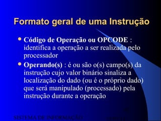 15/07/13SISTEMA DE INFORMAÇÃO
92
Formato geral de uma InstruçãoFormato geral de uma Instrução
Código de Operação ou OPCODE :
identifica a operação a ser realizada pelo
processador
Operando(s) : é ou são o(s) campo(s) da
instrução cujo valor binário sinaliza a
localização do dado (ou é o próprio dado)
que será manipulado (processado) pela
instrução durante a operação
 