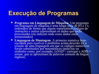 15/07/13SISTEMA DE INFORMAÇÃO
93
Execução de ProgramasExecução de Programas
 Programa em Linguagem de Máquina: Um programa
em linguagem de máquina é uma longa série de 0's e 1's,
ordenados de forma que alguns representam códigos de
instruções e outros representam os dados que serão
processados (ou indicam onde esses dados estão
armazenados)
 Linguagem de Montagem: A primeira tentativa bem-
sucedida para resolver o problema acima descrito foi a
criação de uma linguagem em que os códigos numéricos
foram substituidos por mnemônicos (palavras ou
símbolos como, por exemplo, LOAD = carregar e ADD =
somar, que se aproximam de palavras comuns da língua
inglesa).
 