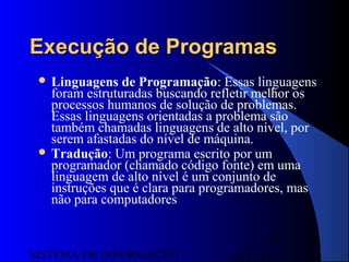 15/07/13SISTEMA DE INFORMAÇÃO
94
Execução de ProgramasExecução de Programas
 Linguagens de Programação: Essas linguagens
foram estruturadas buscando refletir melhor os
processos humanos de solução de problemas.
Essas linguagens orientadas a problema são
também chamadas linguagens de alto nível, por
serem afastadas do nível de máquina.
 Tradução: Um programa escrito por um
programador (chamado código fonte) em uma
linguagem de alto nível é um conjunto de
instruções que é clara para programadores, mas
não para computadores
 