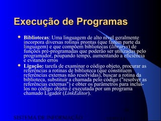 15/07/13SISTEMA DE INFORMAÇÃO
98
Execução de ProgramasExecução de Programas
 Bibliotecas: Uma linguagem de alto nível geralmente
incorpora diversas rotinas prontas (que fazem parte da
linguagem) e que compõem bibliotecas (librarys) de
funções pré-programadas que poderão ser utilizadas pelo
programador, poupando tempo, aumentando a eficiência
e evitando erros
 Ligação: tarefa de examinar o código objeto, procurar as
referências a rotinas de biblioteca (que constituem
referências externas não resolvidas), buscar a rotina da
biblioteca, substituir a chamada pelo código ("resolver as
referências externas") e obter os parâmetros para incluí-
los no código objeto é executada por um programa
chamado Ligador (LinkEditor).
 